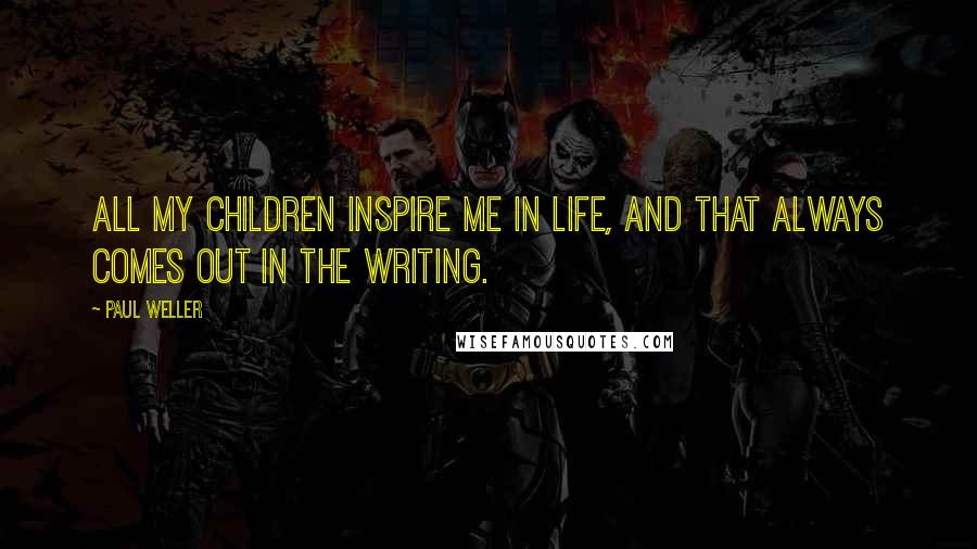 Paul Weller Quotes: All my children inspire me in life, and that always comes out in the writing.