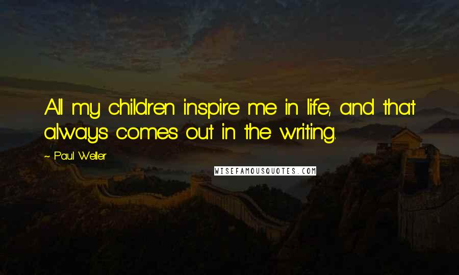 Paul Weller Quotes: All my children inspire me in life, and that always comes out in the writing.