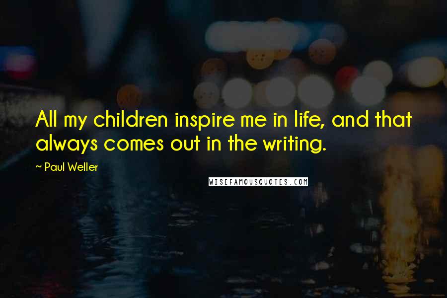 Paul Weller Quotes: All my children inspire me in life, and that always comes out in the writing.