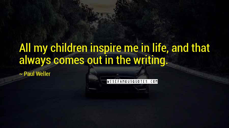 Paul Weller Quotes: All my children inspire me in life, and that always comes out in the writing.