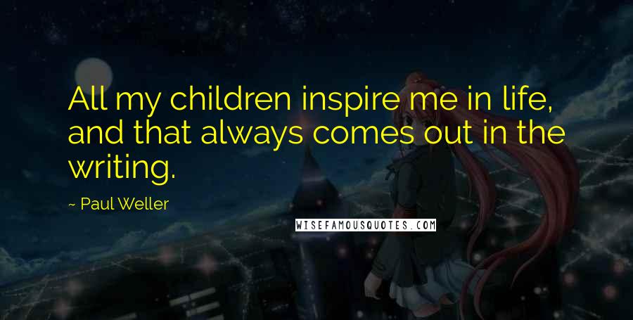 Paul Weller Quotes: All my children inspire me in life, and that always comes out in the writing.