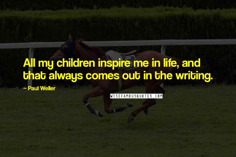 Paul Weller Quotes: All my children inspire me in life, and that always comes out in the writing.