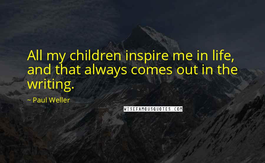 Paul Weller Quotes: All my children inspire me in life, and that always comes out in the writing.