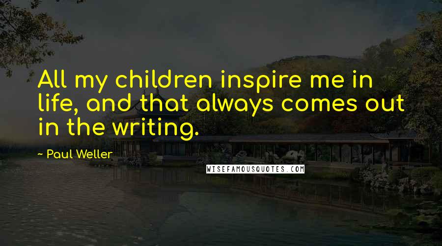 Paul Weller Quotes: All my children inspire me in life, and that always comes out in the writing.