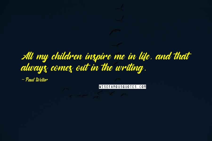 Paul Weller Quotes: All my children inspire me in life, and that always comes out in the writing.