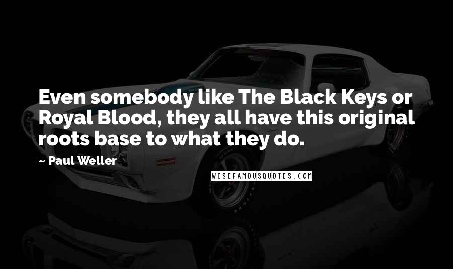Paul Weller Quotes: Even somebody like The Black Keys or Royal Blood, they all have this original roots base to what they do.