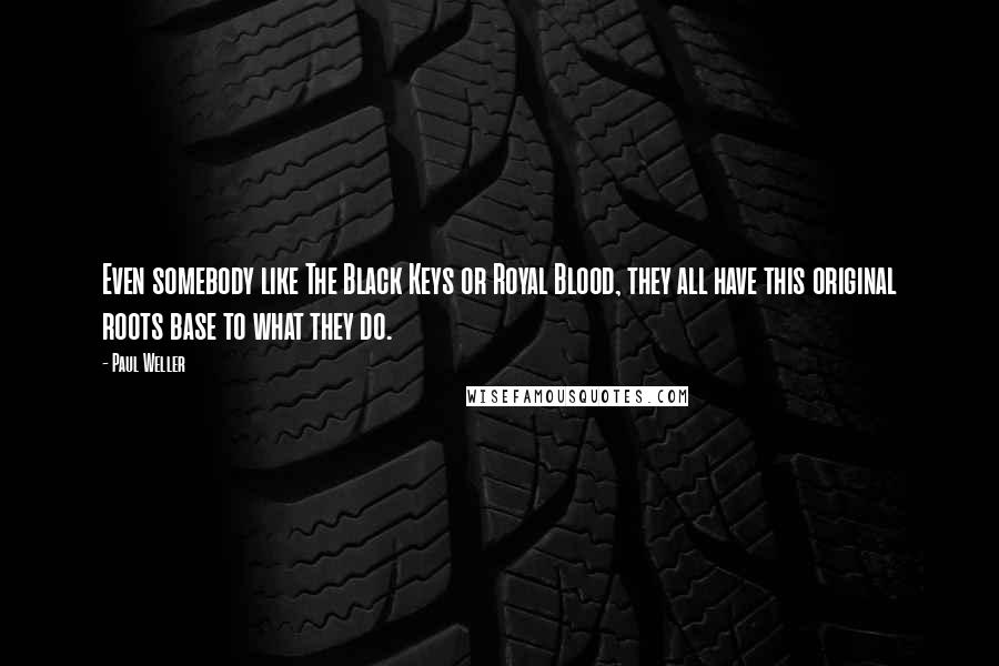 Paul Weller Quotes: Even somebody like The Black Keys or Royal Blood, they all have this original roots base to what they do.