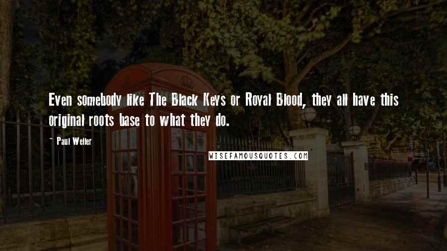 Paul Weller Quotes: Even somebody like The Black Keys or Royal Blood, they all have this original roots base to what they do.