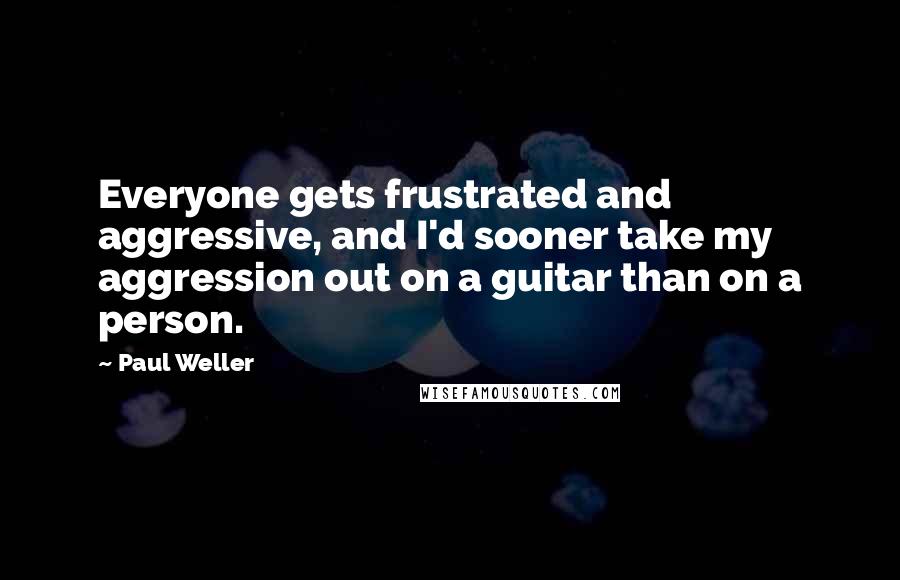 Paul Weller Quotes: Everyone gets frustrated and aggressive, and I'd sooner take my aggression out on a guitar than on a person.