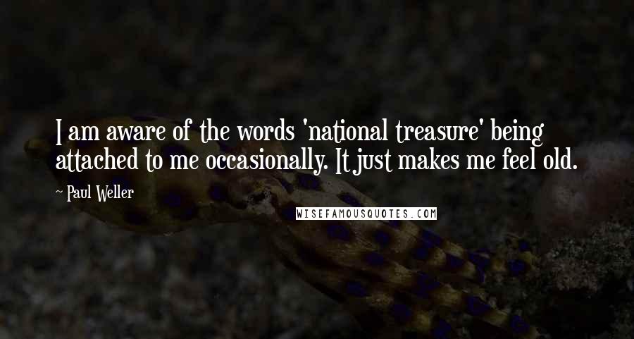 Paul Weller Quotes: I am aware of the words 'national treasure' being attached to me occasionally. It just makes me feel old.