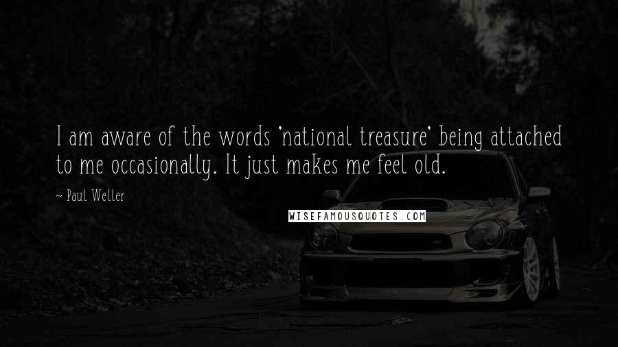 Paul Weller Quotes: I am aware of the words 'national treasure' being attached to me occasionally. It just makes me feel old.