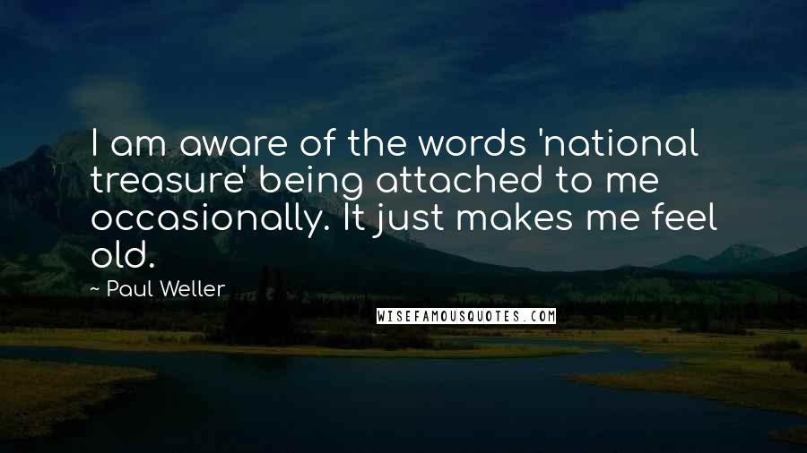 Paul Weller Quotes: I am aware of the words 'national treasure' being attached to me occasionally. It just makes me feel old.