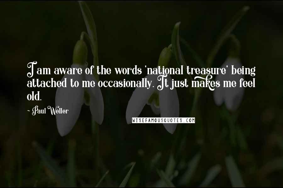 Paul Weller Quotes: I am aware of the words 'national treasure' being attached to me occasionally. It just makes me feel old.