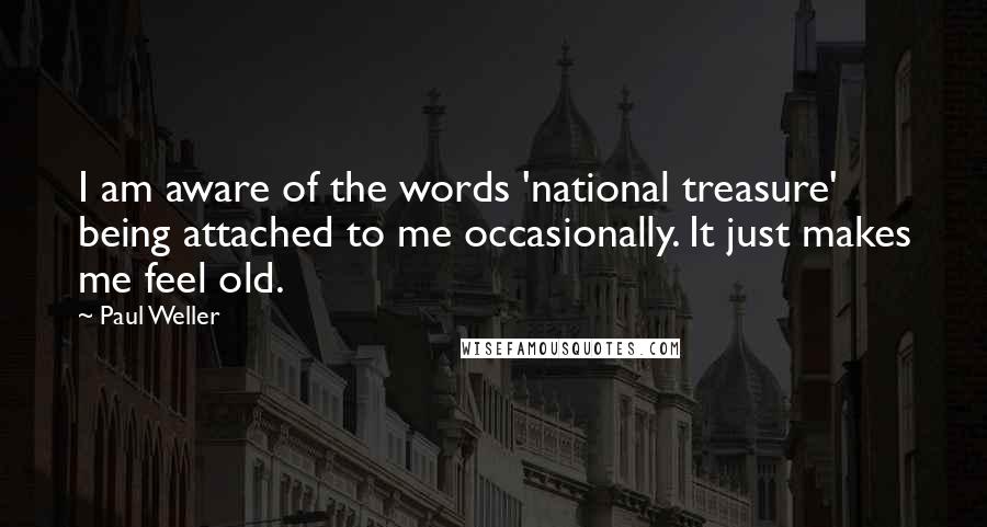 Paul Weller Quotes: I am aware of the words 'national treasure' being attached to me occasionally. It just makes me feel old.