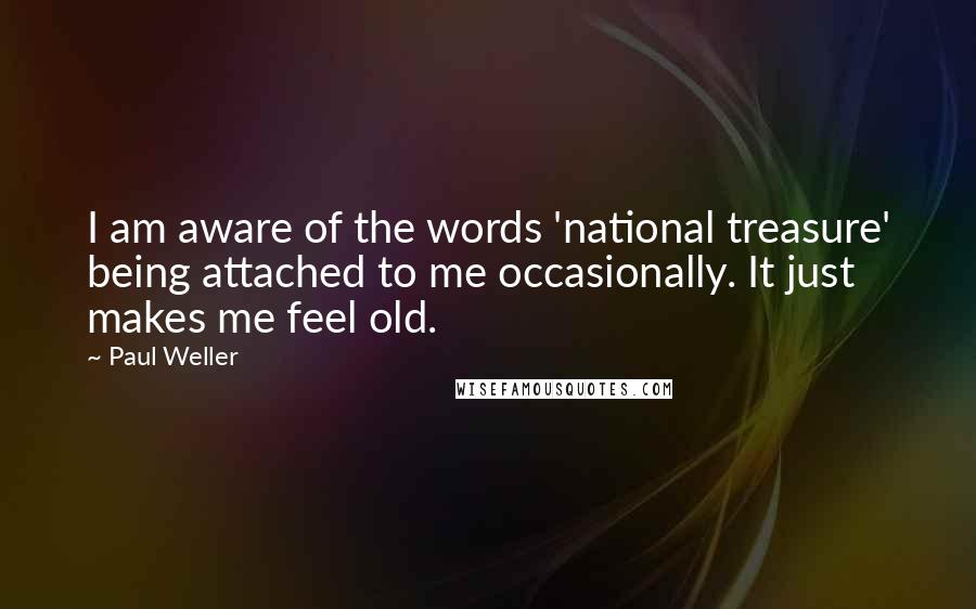 Paul Weller Quotes: I am aware of the words 'national treasure' being attached to me occasionally. It just makes me feel old.