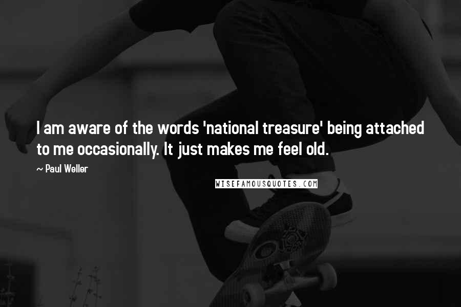 Paul Weller Quotes: I am aware of the words 'national treasure' being attached to me occasionally. It just makes me feel old.