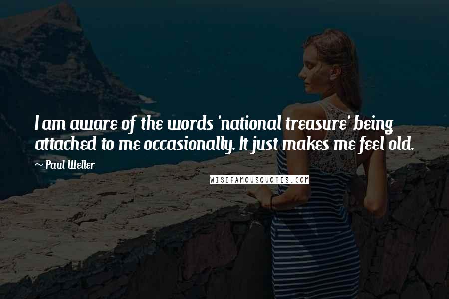 Paul Weller Quotes: I am aware of the words 'national treasure' being attached to me occasionally. It just makes me feel old.