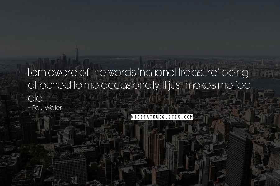 Paul Weller Quotes: I am aware of the words 'national treasure' being attached to me occasionally. It just makes me feel old.