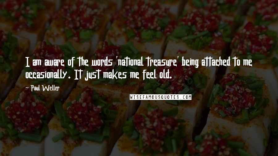 Paul Weller Quotes: I am aware of the words 'national treasure' being attached to me occasionally. It just makes me feel old.