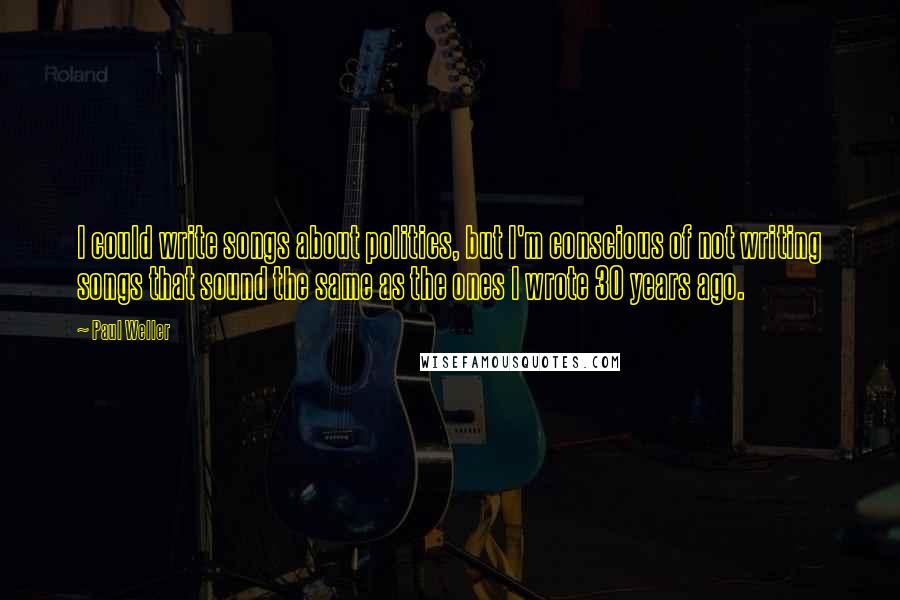 Paul Weller Quotes: I could write songs about politics, but I'm conscious of not writing songs that sound the same as the ones I wrote 30 years ago.