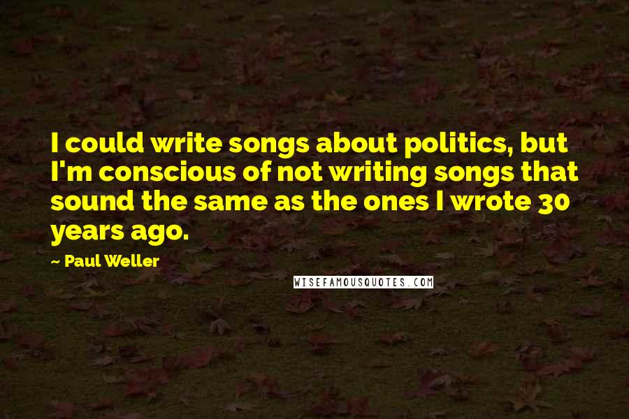 Paul Weller Quotes: I could write songs about politics, but I'm conscious of not writing songs that sound the same as the ones I wrote 30 years ago.