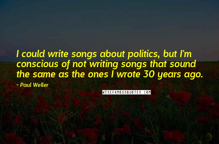 Paul Weller Quotes: I could write songs about politics, but I'm conscious of not writing songs that sound the same as the ones I wrote 30 years ago.