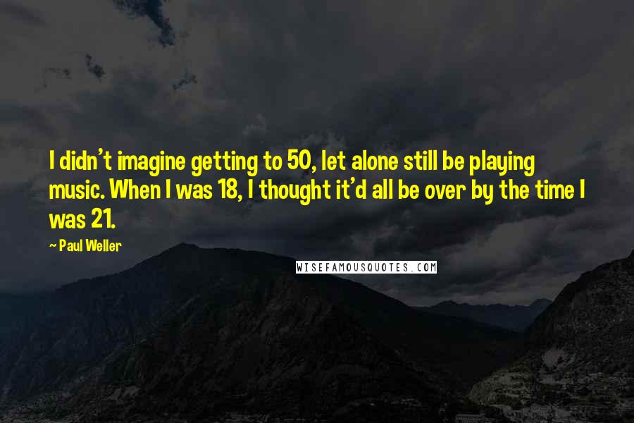 Paul Weller Quotes: I didn't imagine getting to 50, let alone still be playing music. When I was 18, I thought it'd all be over by the time I was 21.