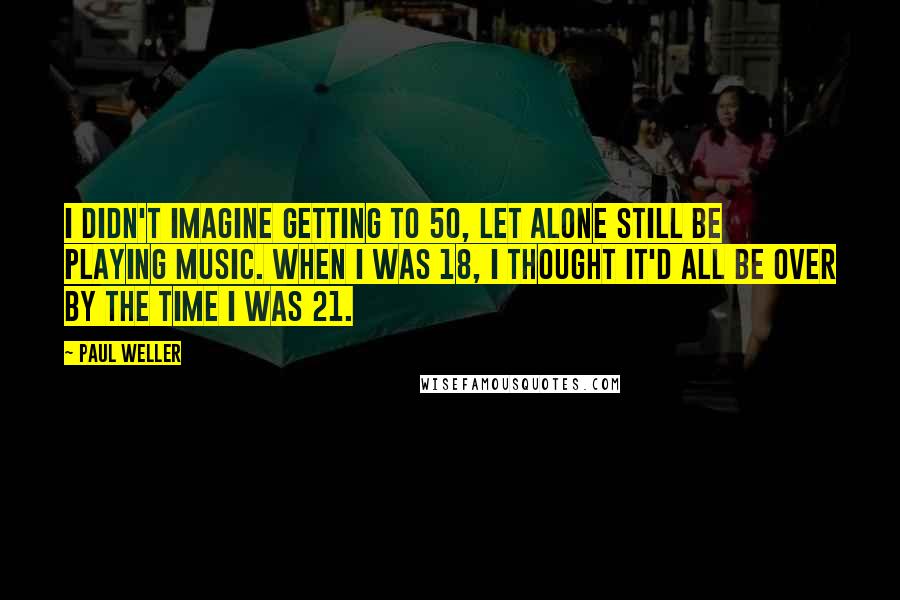 Paul Weller Quotes: I didn't imagine getting to 50, let alone still be playing music. When I was 18, I thought it'd all be over by the time I was 21.