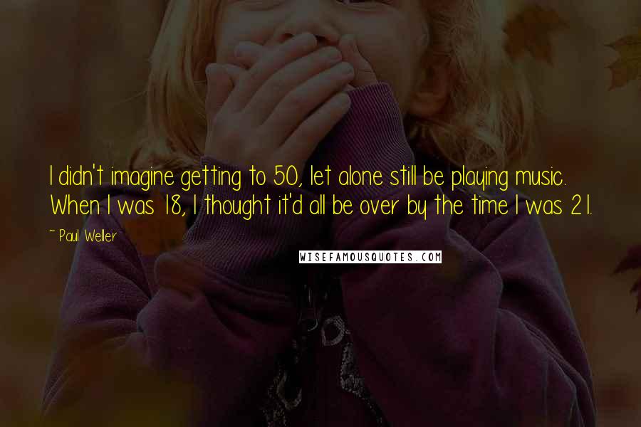 Paul Weller Quotes: I didn't imagine getting to 50, let alone still be playing music. When I was 18, I thought it'd all be over by the time I was 21.