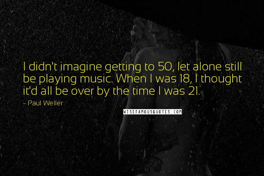 Paul Weller Quotes: I didn't imagine getting to 50, let alone still be playing music. When I was 18, I thought it'd all be over by the time I was 21.