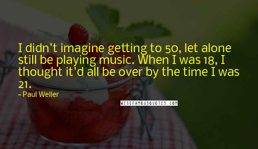 Paul Weller Quotes: I didn't imagine getting to 50, let alone still be playing music. When I was 18, I thought it'd all be over by the time I was 21.