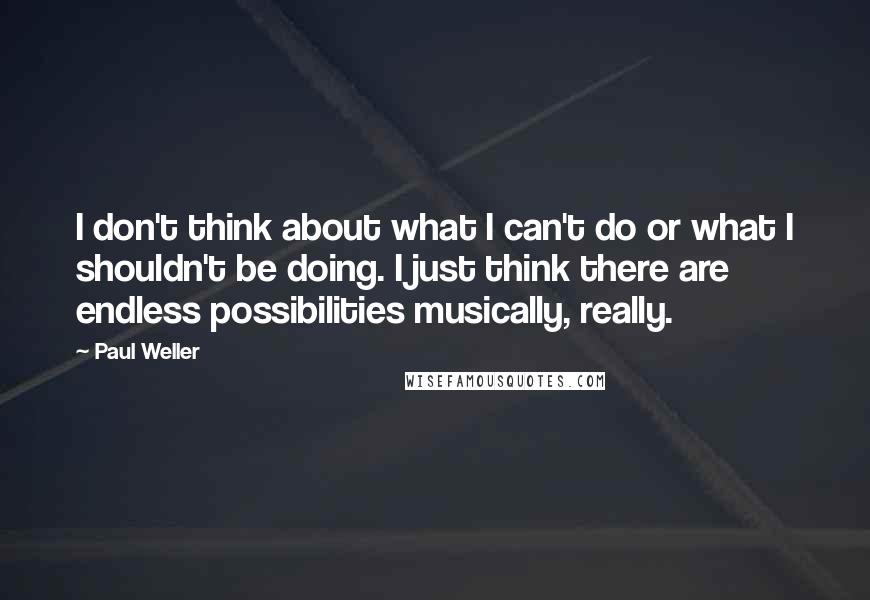 Paul Weller Quotes: I don't think about what I can't do or what I shouldn't be doing. I just think there are endless possibilities musically, really.