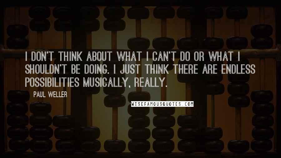 Paul Weller Quotes: I don't think about what I can't do or what I shouldn't be doing. I just think there are endless possibilities musically, really.