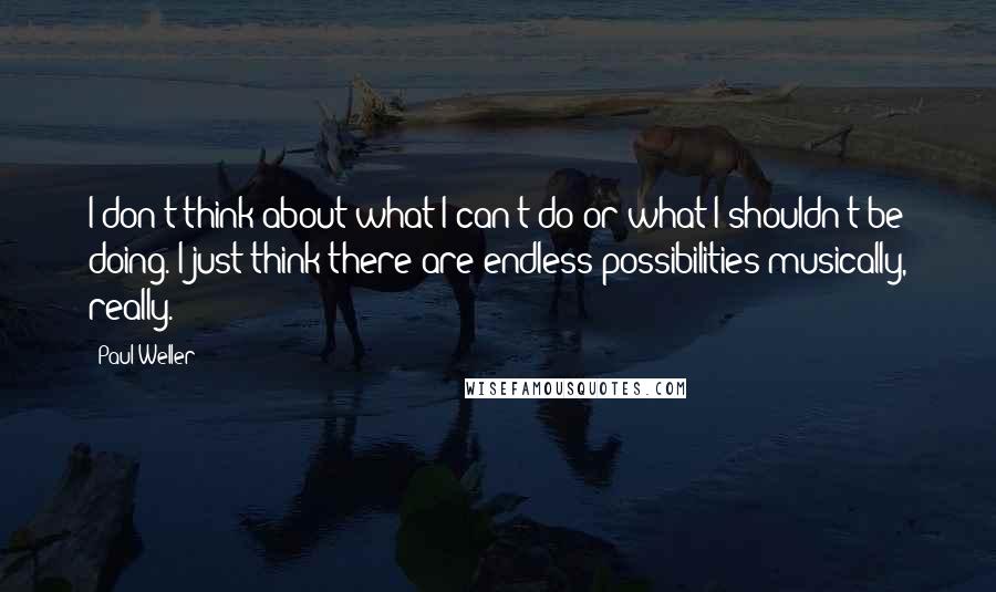 Paul Weller Quotes: I don't think about what I can't do or what I shouldn't be doing. I just think there are endless possibilities musically, really.