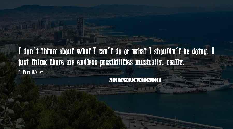 Paul Weller Quotes: I don't think about what I can't do or what I shouldn't be doing. I just think there are endless possibilities musically, really.