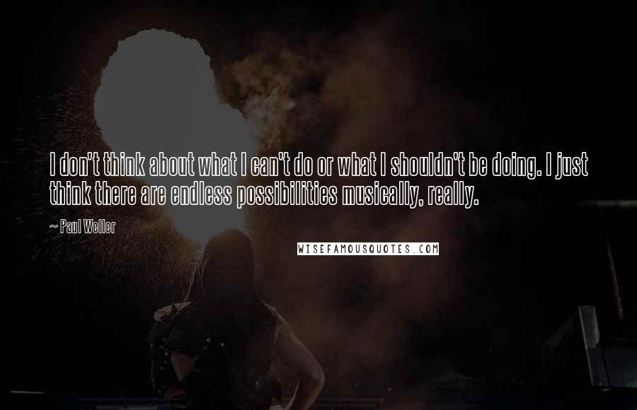 Paul Weller Quotes: I don't think about what I can't do or what I shouldn't be doing. I just think there are endless possibilities musically, really.