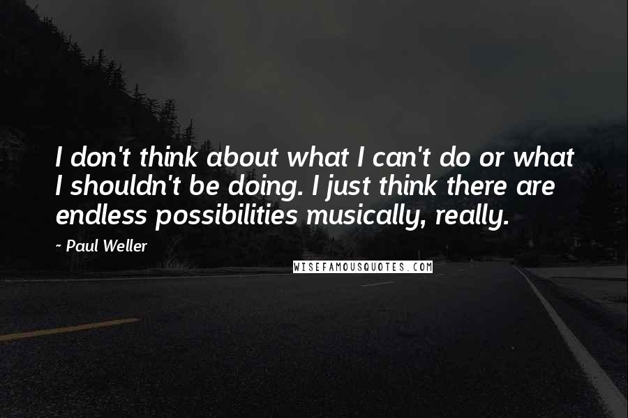 Paul Weller Quotes: I don't think about what I can't do or what I shouldn't be doing. I just think there are endless possibilities musically, really.