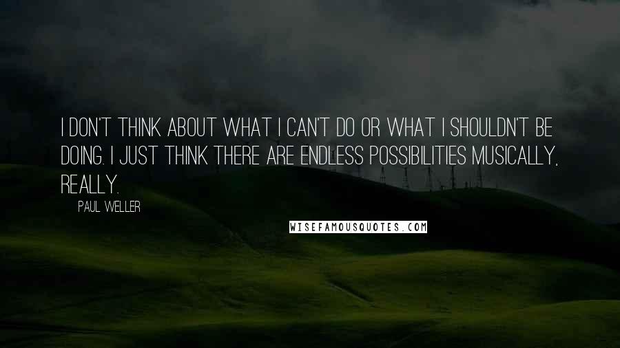 Paul Weller Quotes: I don't think about what I can't do or what I shouldn't be doing. I just think there are endless possibilities musically, really.