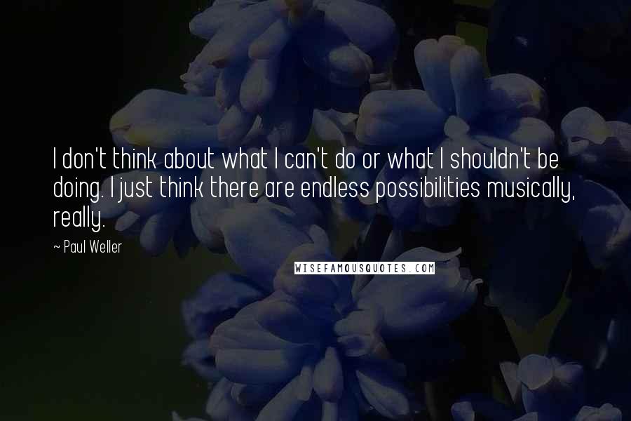 Paul Weller Quotes: I don't think about what I can't do or what I shouldn't be doing. I just think there are endless possibilities musically, really.