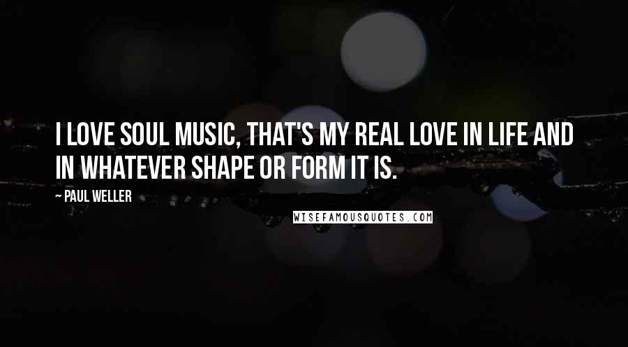 Paul Weller Quotes: I love soul music, that's my real love in life and in whatever shape or form it is.