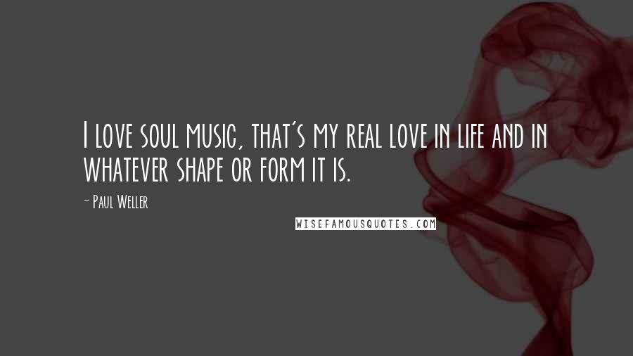 Paul Weller Quotes: I love soul music, that's my real love in life and in whatever shape or form it is.