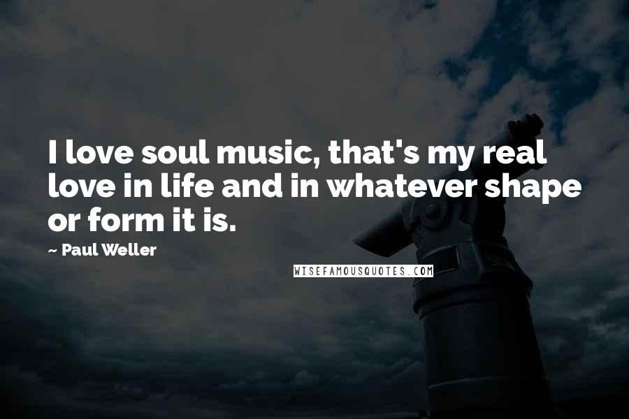 Paul Weller Quotes: I love soul music, that's my real love in life and in whatever shape or form it is.