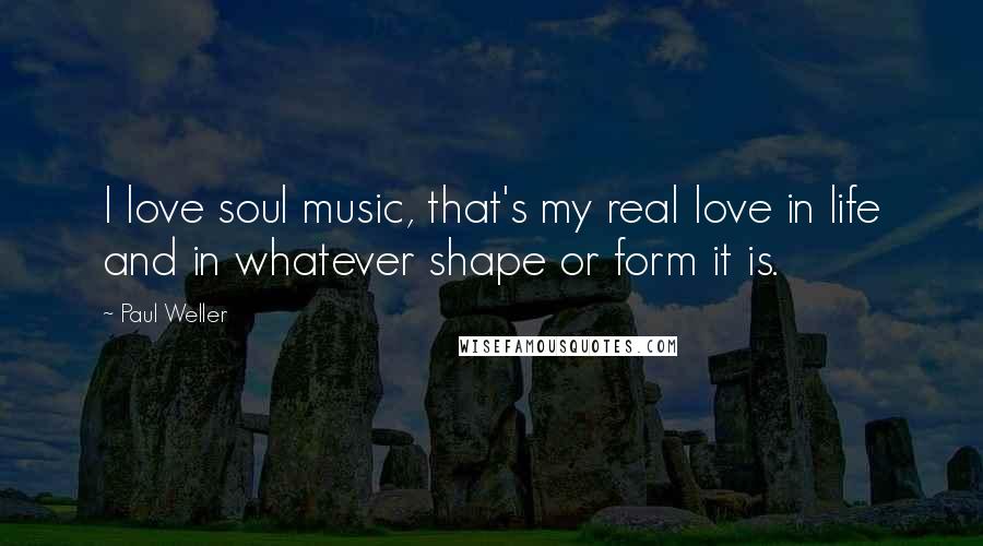 Paul Weller Quotes: I love soul music, that's my real love in life and in whatever shape or form it is.