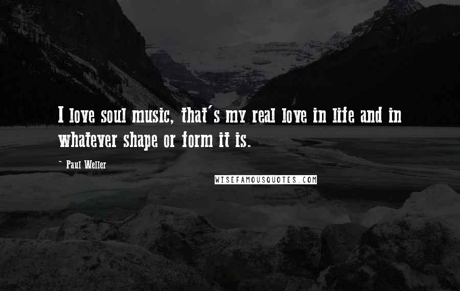 Paul Weller Quotes: I love soul music, that's my real love in life and in whatever shape or form it is.