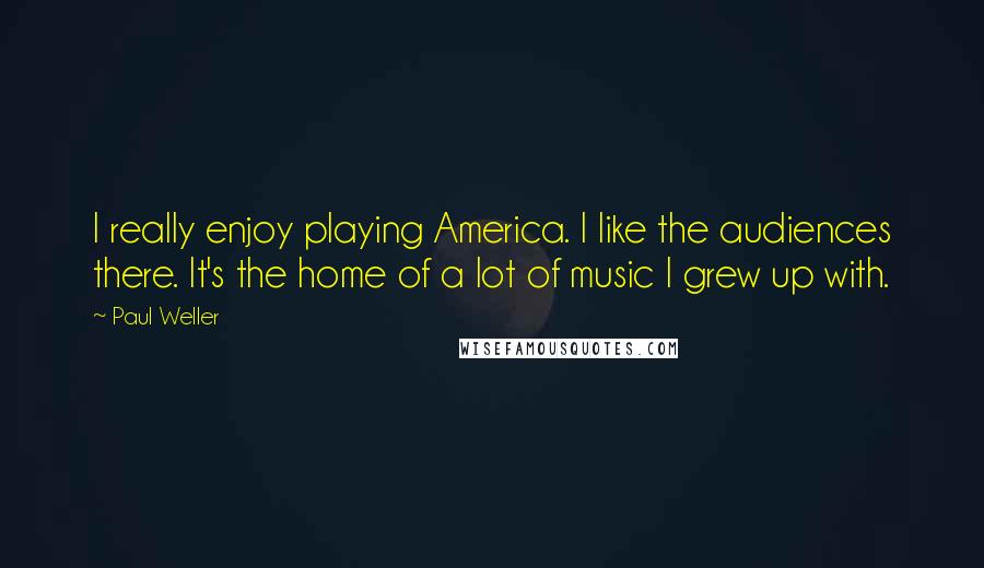 Paul Weller Quotes: I really enjoy playing America. I like the audiences there. It's the home of a lot of music I grew up with.