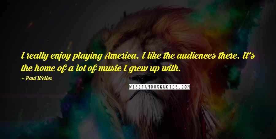 Paul Weller Quotes: I really enjoy playing America. I like the audiences there. It's the home of a lot of music I grew up with.