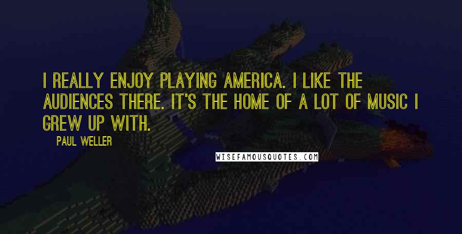 Paul Weller Quotes: I really enjoy playing America. I like the audiences there. It's the home of a lot of music I grew up with.