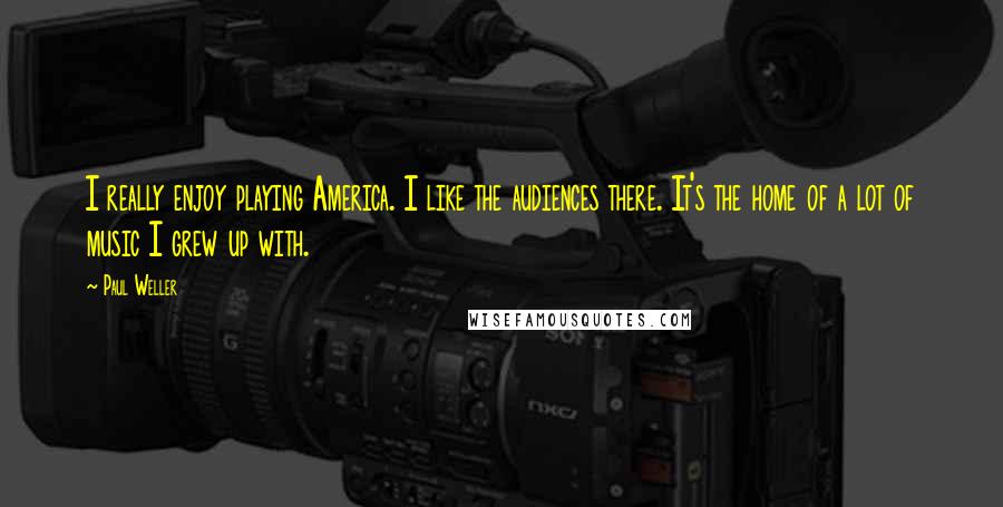 Paul Weller Quotes: I really enjoy playing America. I like the audiences there. It's the home of a lot of music I grew up with.