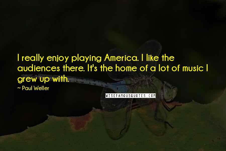 Paul Weller Quotes: I really enjoy playing America. I like the audiences there. It's the home of a lot of music I grew up with.