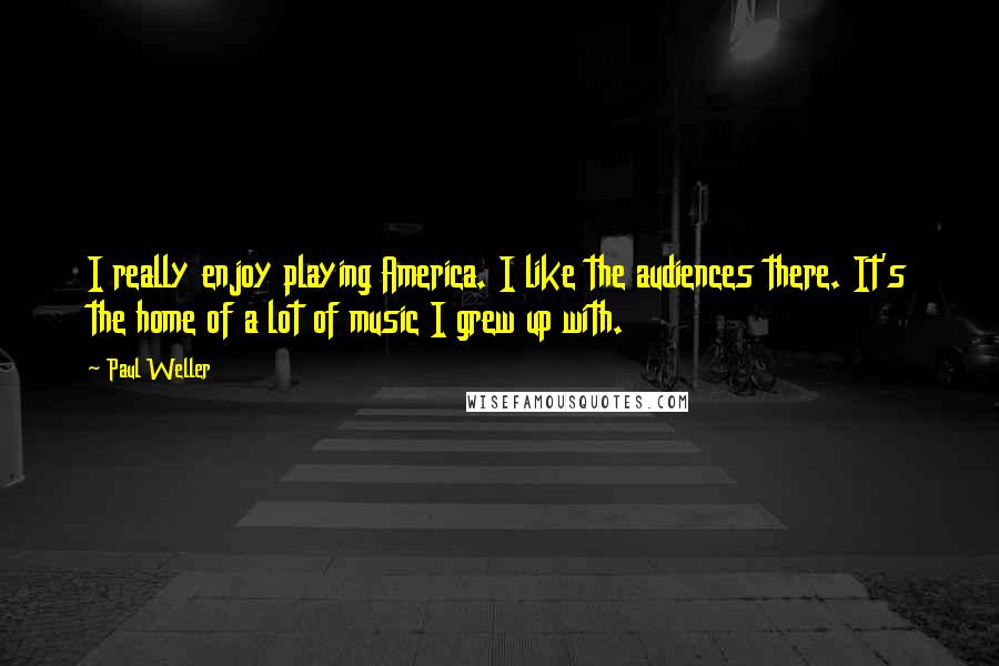 Paul Weller Quotes: I really enjoy playing America. I like the audiences there. It's the home of a lot of music I grew up with.